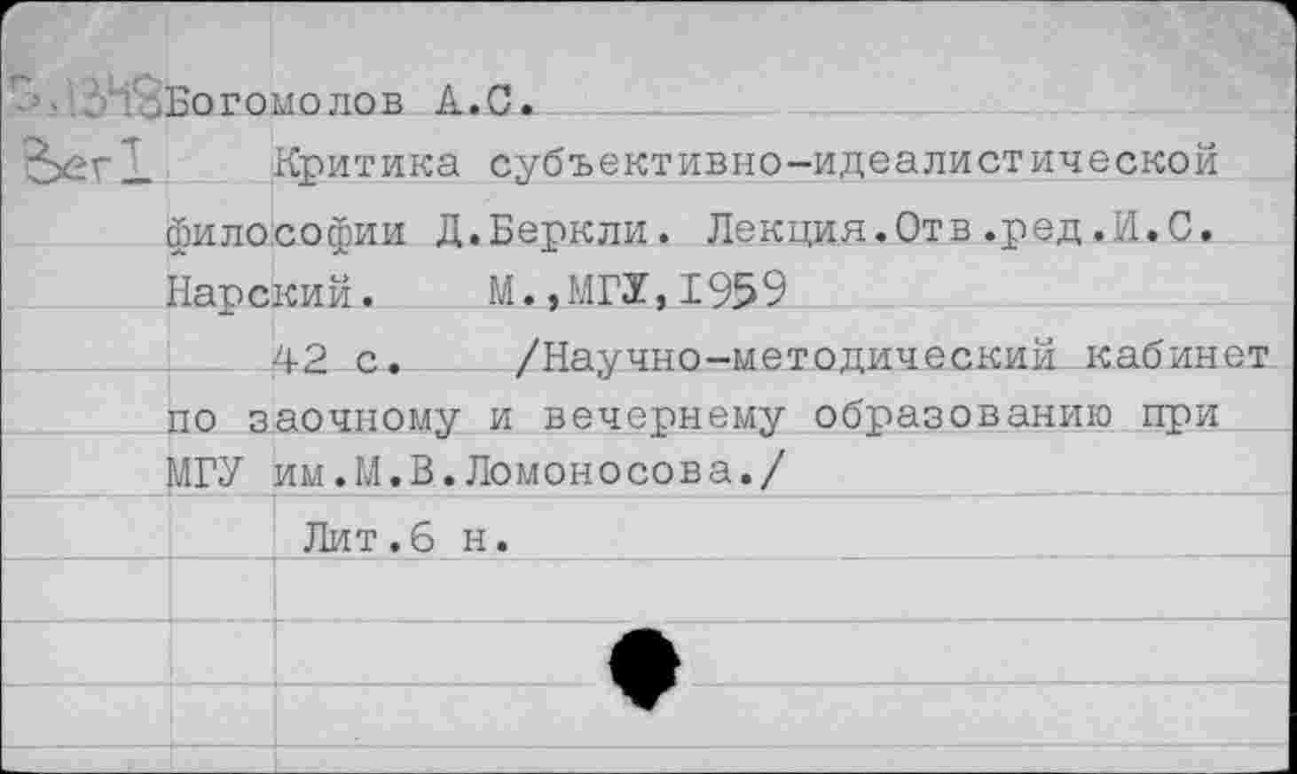 ﻿" • • . Во г о	молов А.С.
	Критика субъективно-идеалистической
философии Д.Беркли. Лекция.Отв.ред.И.С.	
Напский.	М..МГУ.1959	
	42 с.	/Научно-методический кабинет
по 3	аочному и вечернему образованию при
МГУ	им.М.В.Ломоно сов а./
	Лит.б н.
	
	
	